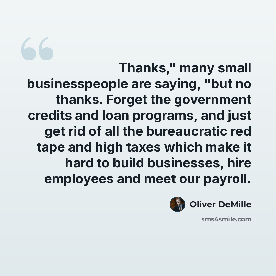“Thanks," many small businesspeople are saying, "but no thanks. Forget the government credits and loan programs, and just get rid of all the bureaucratic red tape and high taxes which make it hard to build businesses, hire employees and meet our payroll.” quote by Oliver DeMille