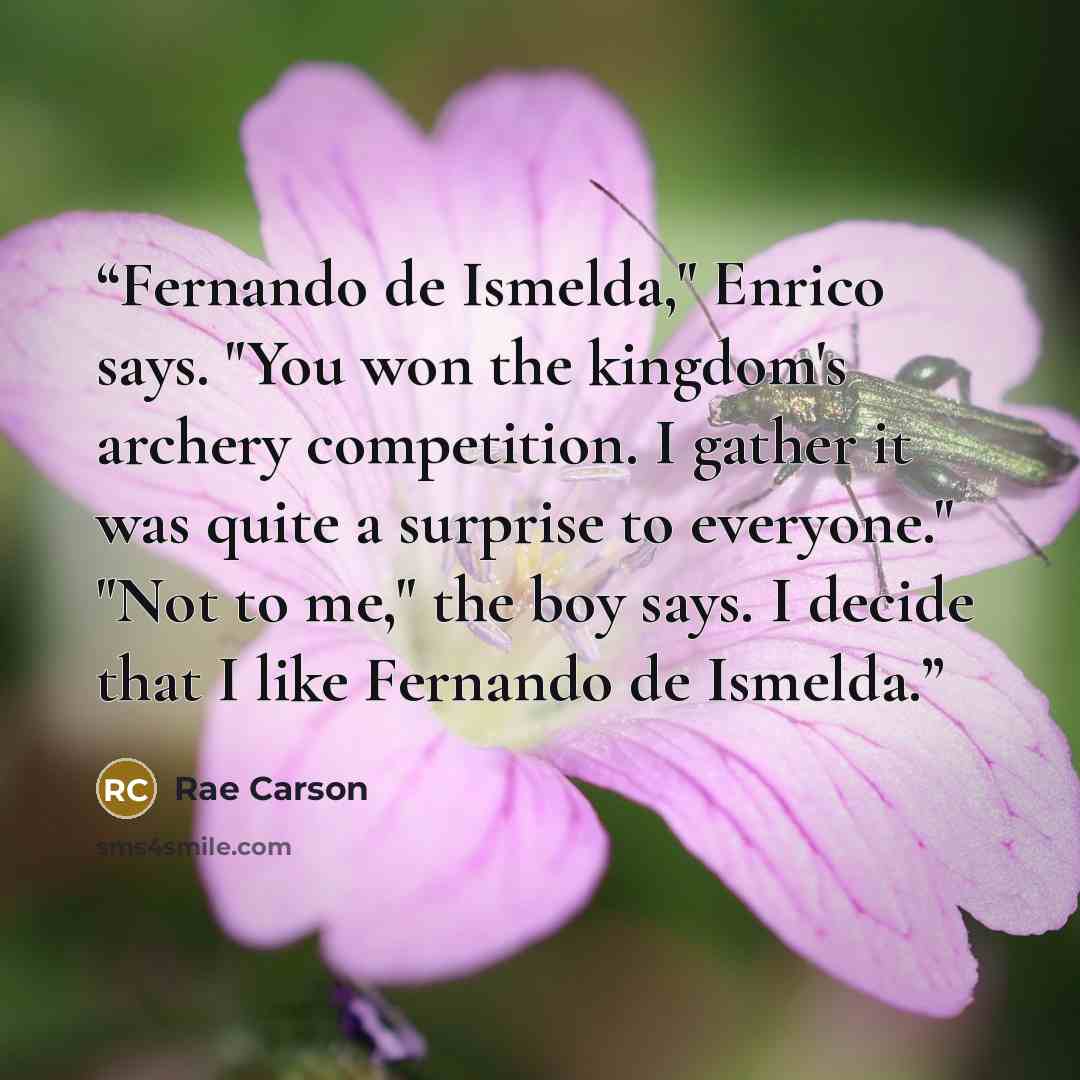 “Fernando de Ismelda," Enrico says. "You won the kingdom's archery competition. I gather it was quite a surprise to everyone." "Not to me," the boy says. I decide that I like Fernando de Ismelda.” quote by Rae Carson