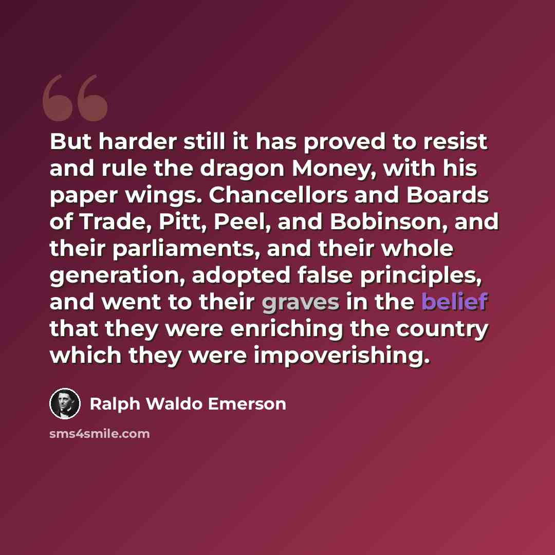 “But harder still it has proved to resist and rule the dragon Money, with his paper wings. Chancellors and Boards of Trade, Pitt, Peel, and Bobinson, and their parliaments, and their whole generation, adopted false principles, and went to their graves in the belief that they were enriching the…” quote by Ralph Waldo Emerson