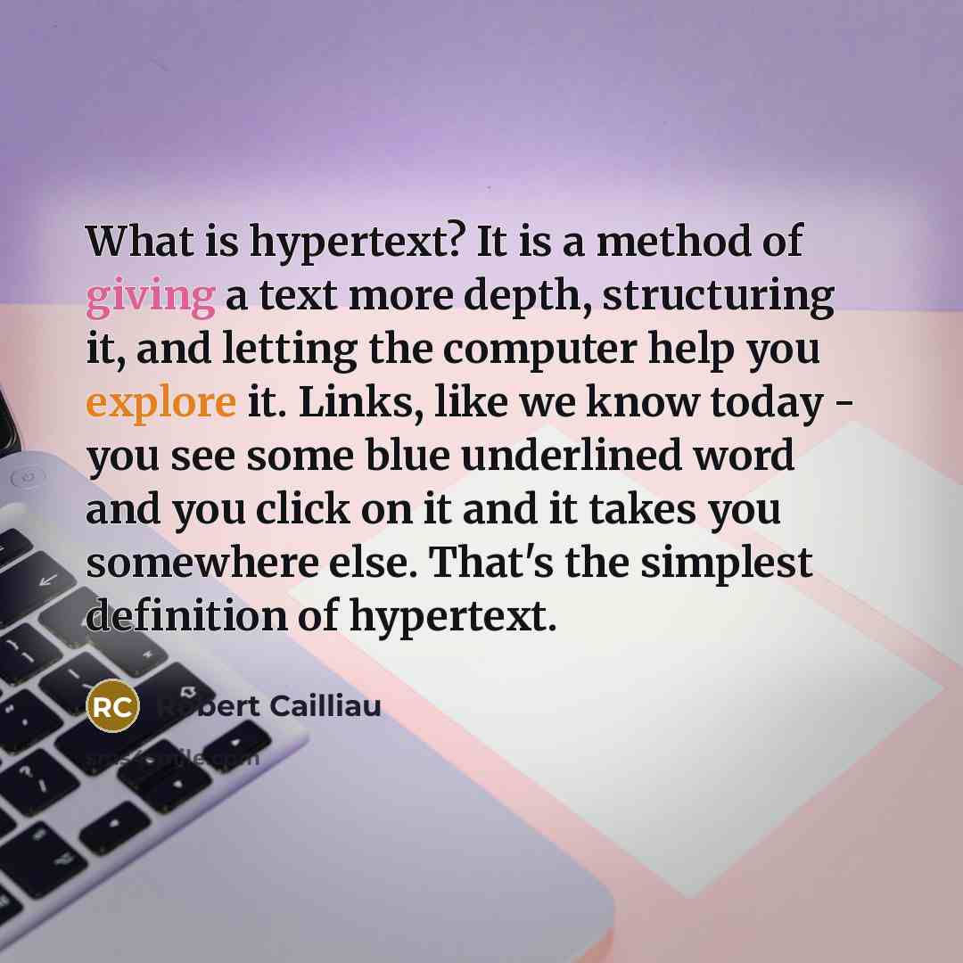 “What is hypertext? It is a method of giving a text more depth, structuring it, and letting the computer help you explore it. Links, like we know today - you see some blue underlined word and you click on it and it takes you somewhere else. That's the simplest definition of hypertext.” quote by Robert Cailliau