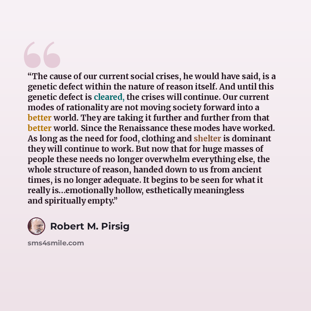 “The cause of our current social crises, he would have said, is a genetic defect within the nature of reason itself. And until this genetic defect is cleared, the crises will continue. Our current modes of rationality are not moving society forward into a better world. They are taking it further…” quote by Robert M. Pirsig