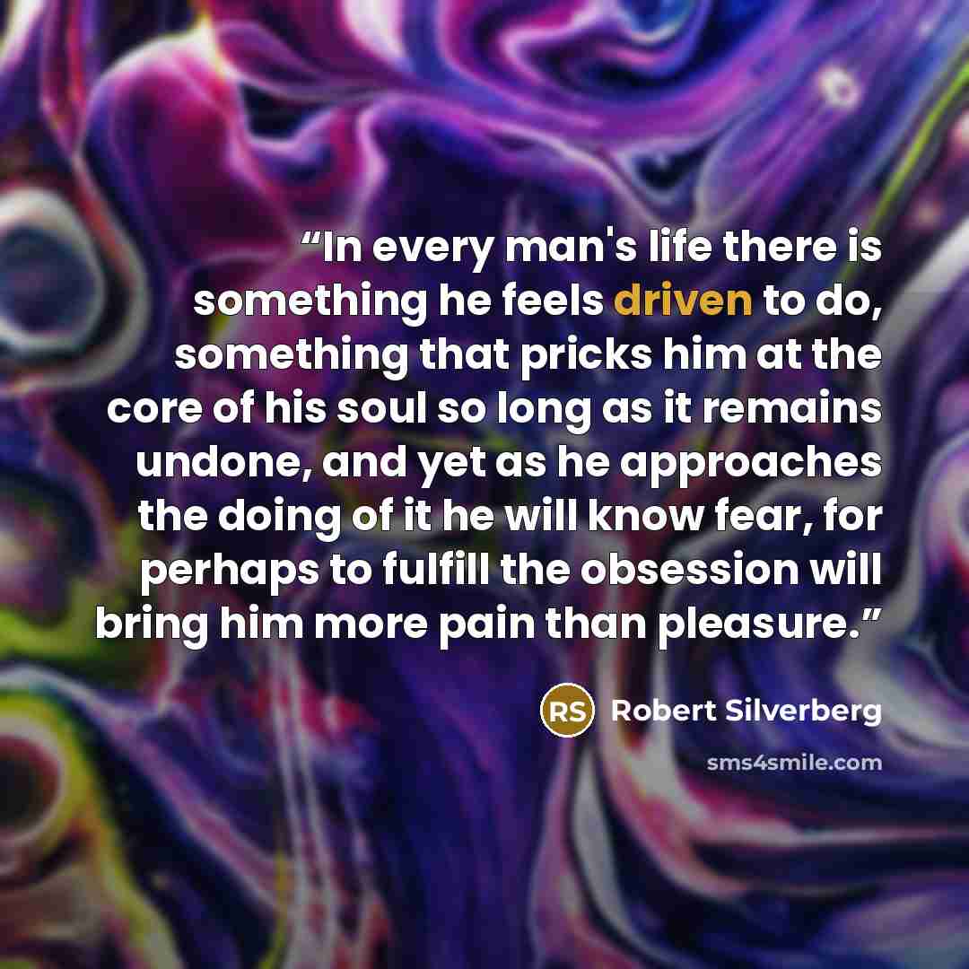 “In every man's life there is something he feels driven to do, something that pricks him at the core of his soul so long as it remains undone, and yet as he approaches the doing of it he will know fear, for perhaps to fulfill the obsession will bring him more pain than pleasure.” quote by Robert Silverberg