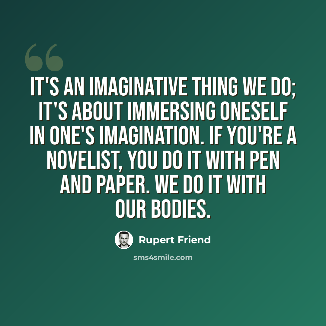 “It's an imaginative thing we do; it's about immersing oneself in one's imagination. If you're a novelist, you do it with pen and paper. We do it with our bodies.” quote by Rupert Friend