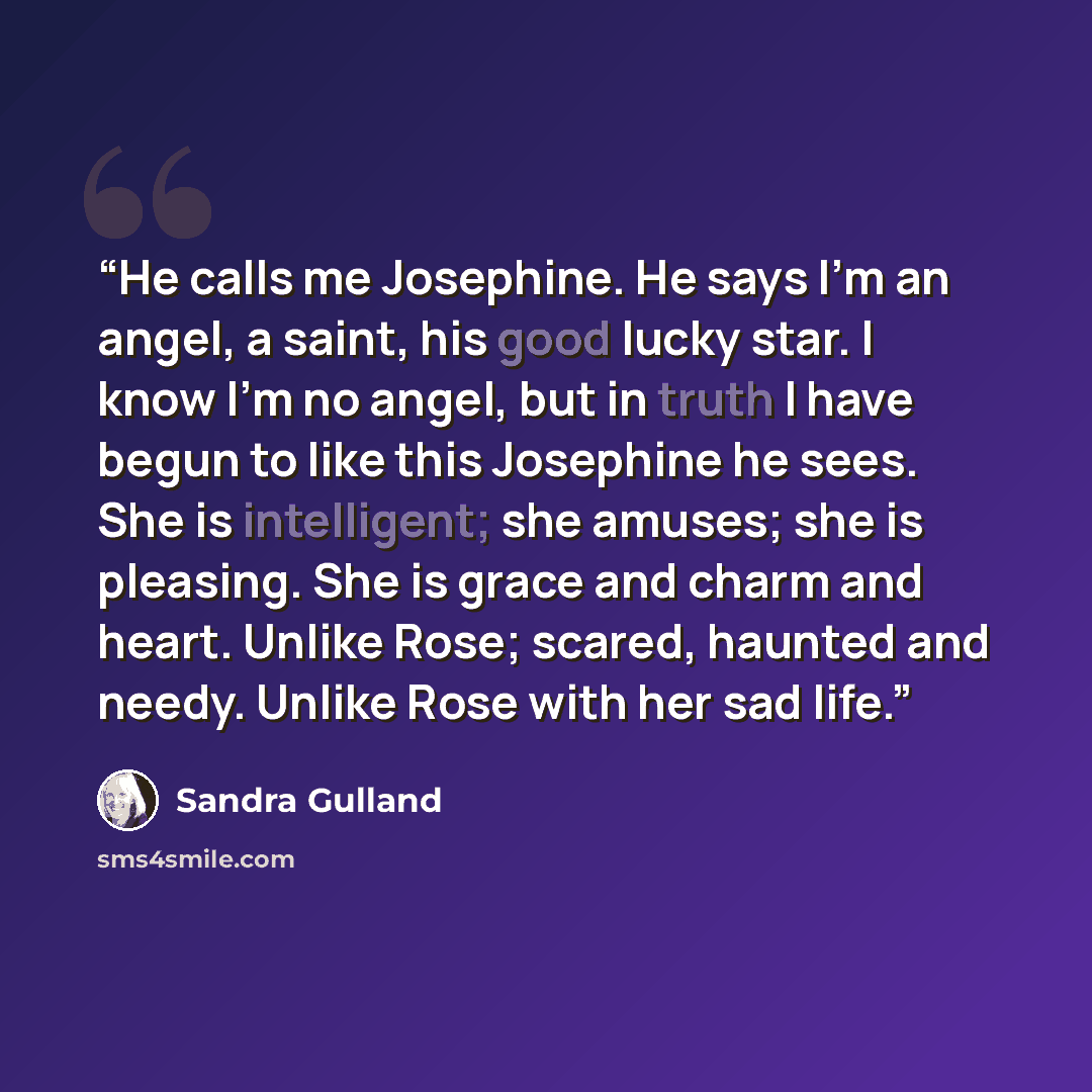 “He calls me Josephine. He says I'm an angel, a saint, his good lucky star. I know I'm no angel, but in truth I have begun to like this Josephine he sees. She is intelligent; she amuses; she is pleasing. She is grace and charm and heart. Unlike Rose; scared, haunted and needy. Unlike Rose with her…” quote by Sandra Gulland