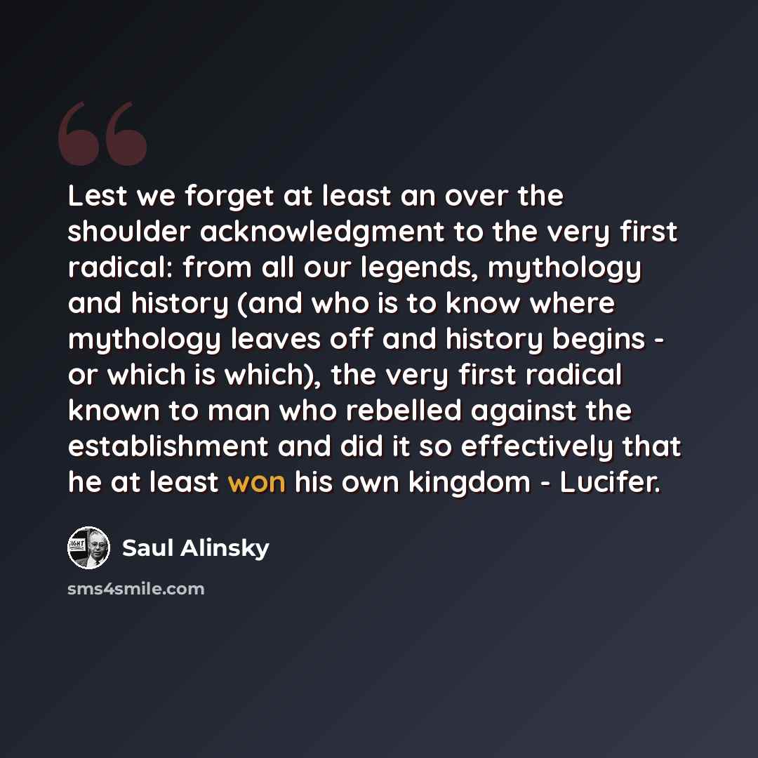 “Lest we forget at least an over the shoulder acknowledgment to the very first radical: from all our legends, mythology and history (and who is to know where mythology leaves off and history begins - or which is which), the very first radical known to man who rebelled against the establishment and…” quote by Saul Alinsky