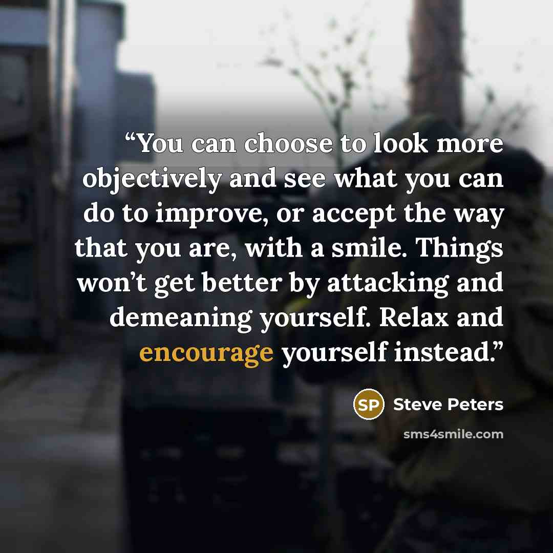 “You can choose to look more objectively and see what you can do to improve, or accept the way that you are, with a smile. Things won’t get better by attacking and demeaning yourself. Relax and encourage yourself instead.” quote by Steve Peters
