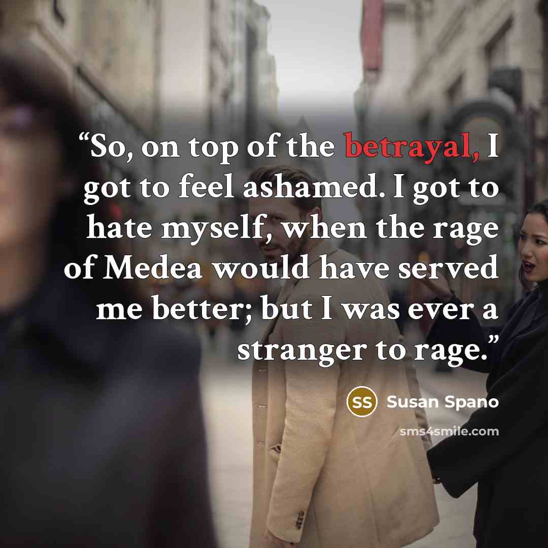 “So, on top of the betrayal, I got to feel ashamed. I got to hate myself, when the rage of Medea would have served me better; but I was ever a stranger to rage.” quote by Susan Spano