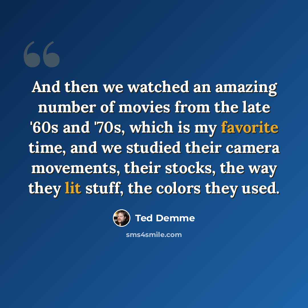 “And then we watched an amazing number of movies from the late '60s and '70s, which is my favorite time, and we studied their camera movements, their stocks, the way they lit stuff, the colors they used.” quote by Ted Demme