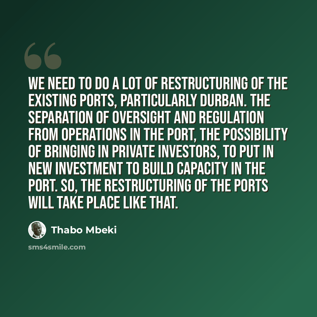 “We need to do a lot of restructuring of the existing ports, particularly Durban. The separation of oversight and regulation from operations in the port, the possibility of bringing in private investors, to put in new investment to build capacity in the port. So, the restructuring of the ports will…” quote by Thabo Mbeki
