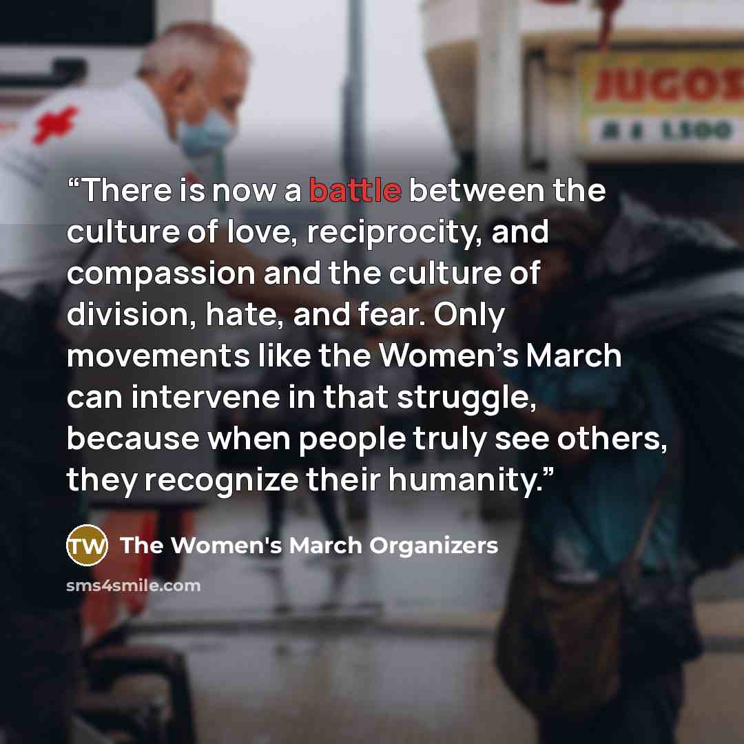 “There is now a battle between the culture of love, reciprocity, and compassion and the culture of division, hate, and fear. Only movements like the Women’s March can intervene in that struggle, because when people truly see others, they recognize their humanity.” quote by The Women's March Organizers