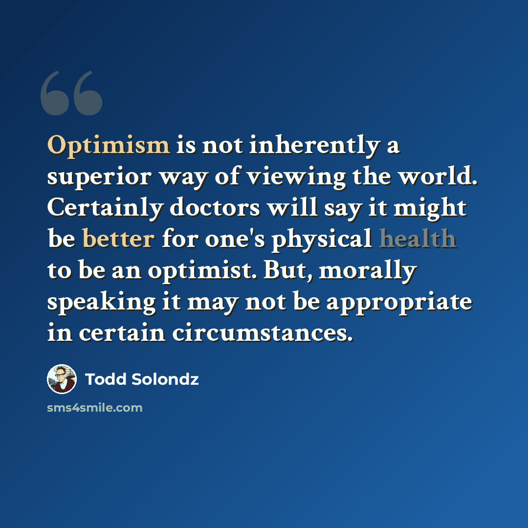 “Optimism is not inherently a superior way of viewing the world. Certainly doctors will say it might be better for one's physical health to be an optimist. But, morally speaking it may not be appropriate in certain circumstances.” quote by Todd Solondz