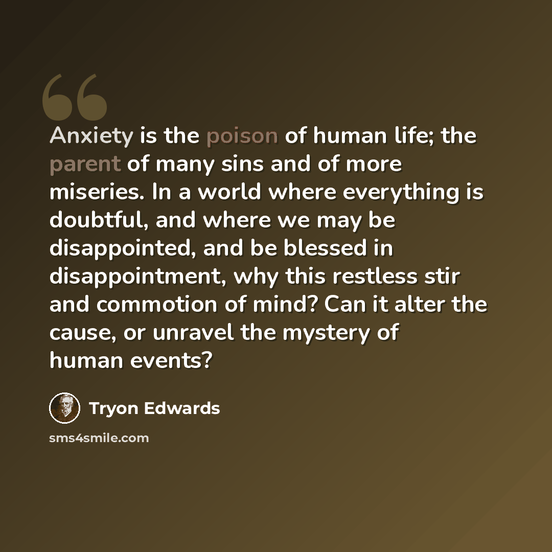 “Anxiety is the poison of human life; the parent of many sins and of more miseries. In a world where everything is doubtful, and where we may be disappointed, and be blessed in disappointment, why this restless stir and commotion of mind? Can it alter the cause, or unravel the mystery of human…” quote by Tryon Edwards