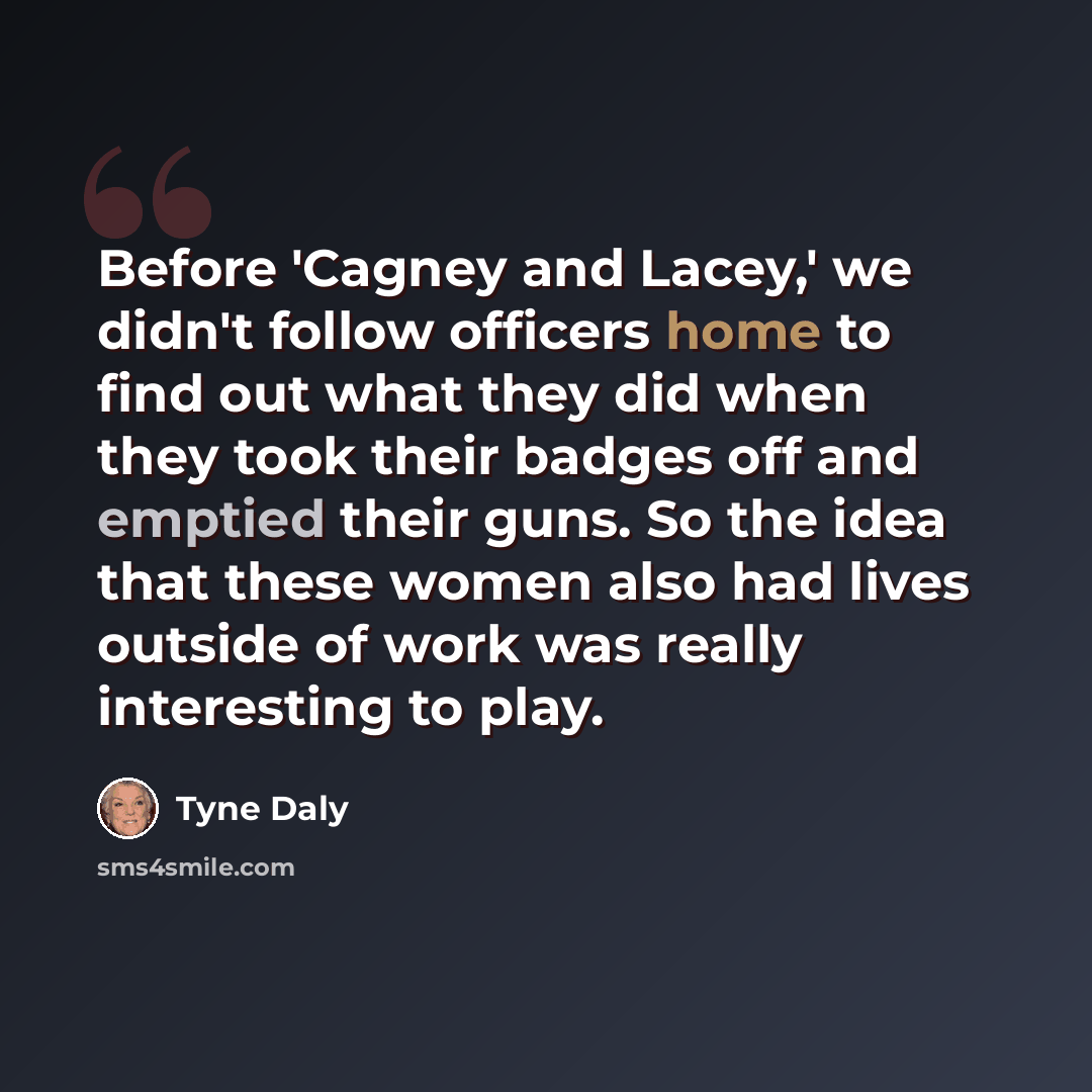 “Before 'Cagney and Lacey,' we didn't follow officers home to find out what they did when they took their badges off and emptied their guns. So the idea that these women also had lives outside of work was really interesting to play.” quote by Tyne Daly