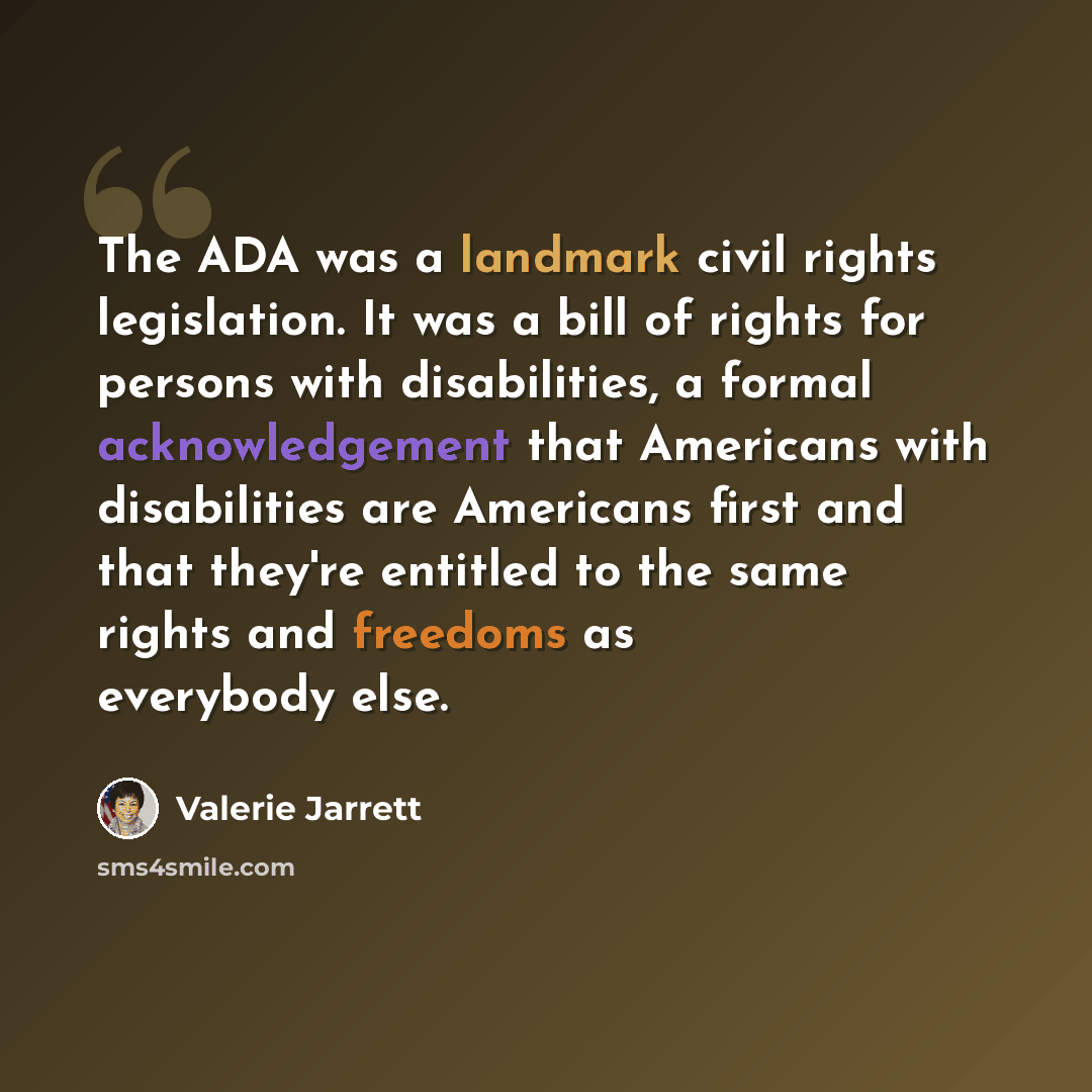 “The ADA was a landmark civil rights legislation. It was a bill of rights for persons with disabilities, a formal acknowledgement that Americans with disabilities are Americans first and that they're entitled to the same rights and freedoms as everybody else.” quote by Valerie Jarrett