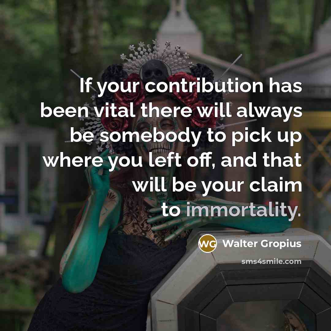 “If your contribution has been vital there will always be somebody to pick up where you left off, and that will be your claim to immortality.” quote by Walter Gropius
