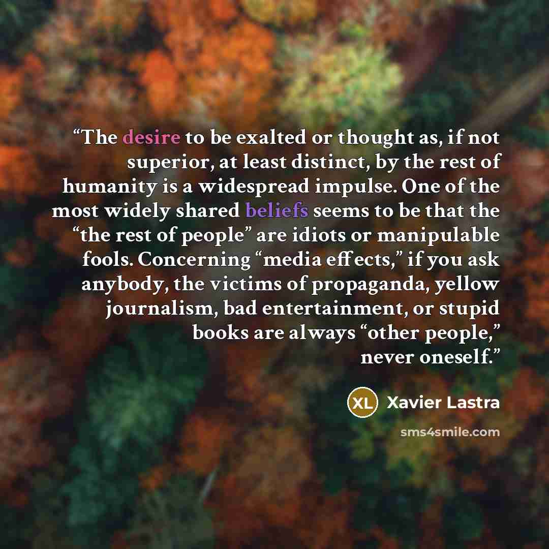“The desire to be exalted or thought as, if not superior, at least distinct, by the rest of humanity is a widespread impulse. One of the most widely shared beliefs seems to be that the “the rest of people” are idiots or manipulable fools. Concerning “media effects,” if you ask anybody, the victims…” quote by Xavier Lastra