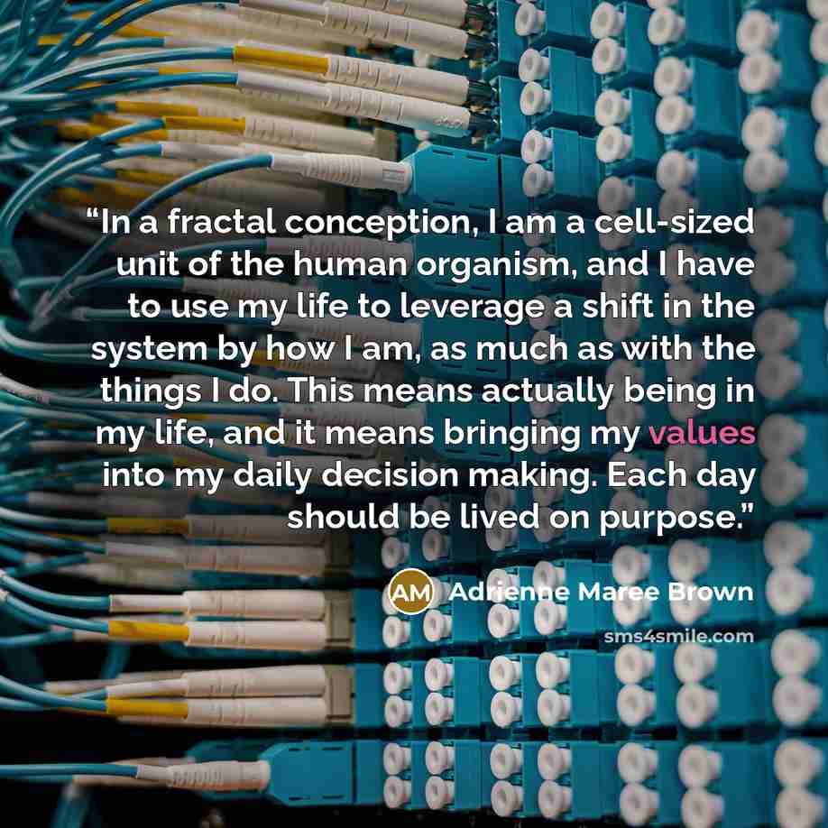 “In a fractal conception, I am a cell-sized unit of the human organism, and I have to use my life to leverage a shift in the system by how I am, as much as with the things I do. This means actually being in my life, and it means bringing my values into my daily decision making. Each day should be…” quote by Adrienne Maree Brown