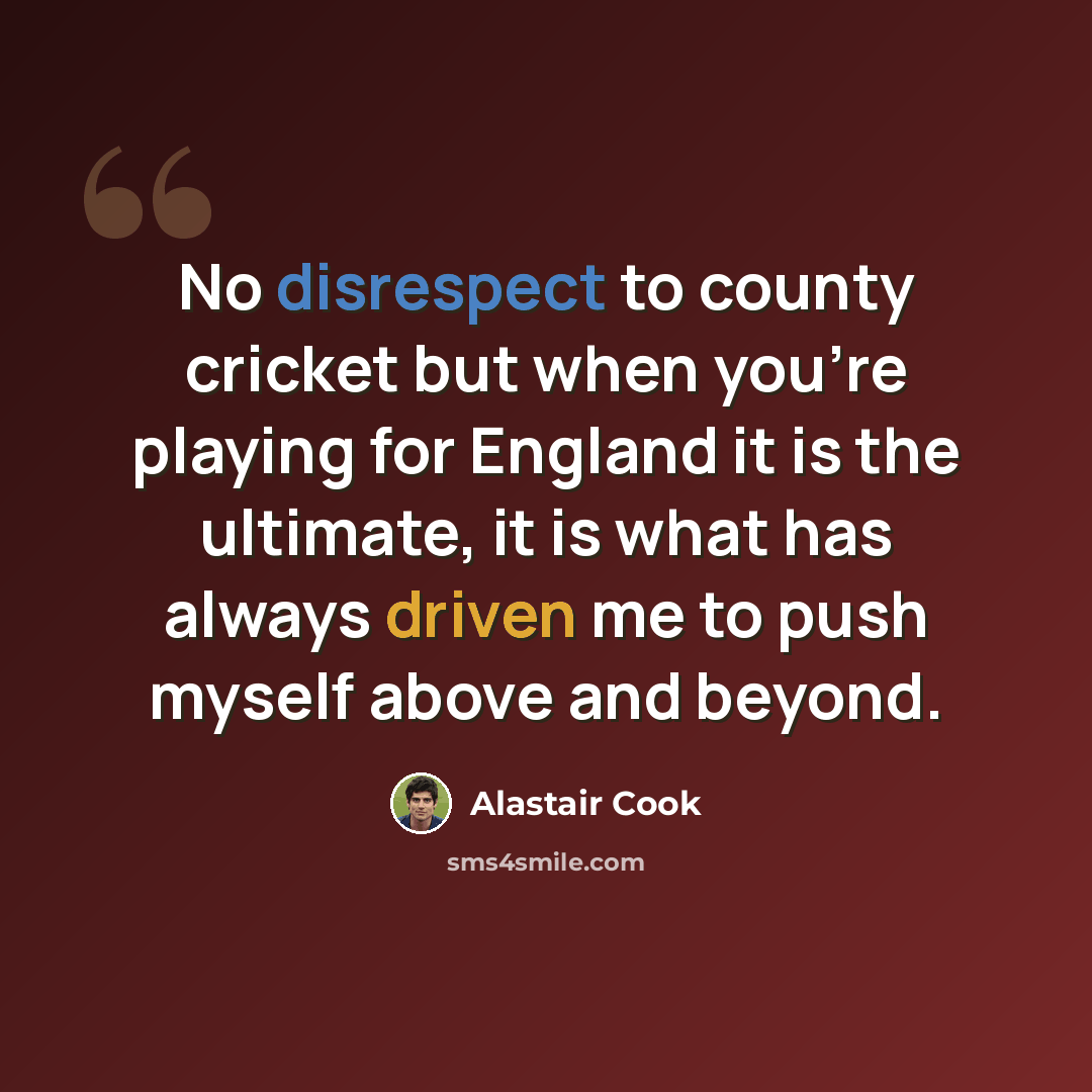 “No disrespect to county cricket but when you're playing for England it is the ultimate, it is what has always driven me to push myself above and beyond.” quote by Alastair Cook