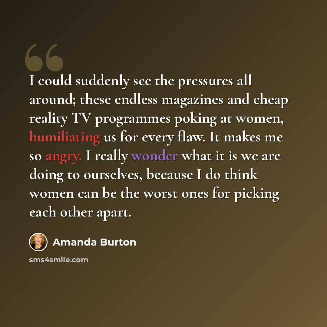 “I could suddenly see the pressures all around; these endless magazines and cheap reality TV programmes poking at women, humiliating us for every flaw. It makes me so angry. I really wonder what it is we are doing to ourselves, because I do think women can be the worst ones for picking each other…” quote by Amanda Burton