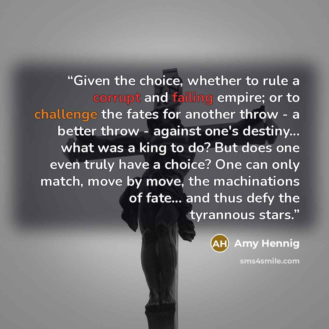 “Given the choice, whether to rule a corrupt and failing empire; or to challenge the fates for another throw - a better throw - against one's destiny... what was a king to do? But does one even truly have a choice? One can only match, move by move, the machinations of fate... and thus defy the…” quote by Amy Hennig