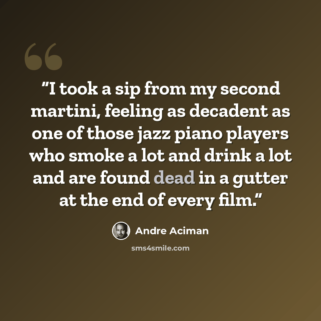 “I took a sip from my second martini, feeling as decadent as one of those jazz piano players who smoke a lot and drink a lot and are found dead in a gutter at the end of every film.” quote by André Aciman