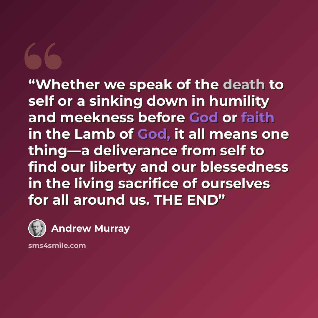 “Whether we speak of the death to self or a sinking down in humility and meekness before God or faith in the Lamb of God, it all means one thing—a deliverance from self to find our liberty and our blessedness in the living sacrifice of ourselves for all around us. THE END” quote by Andrew Murray