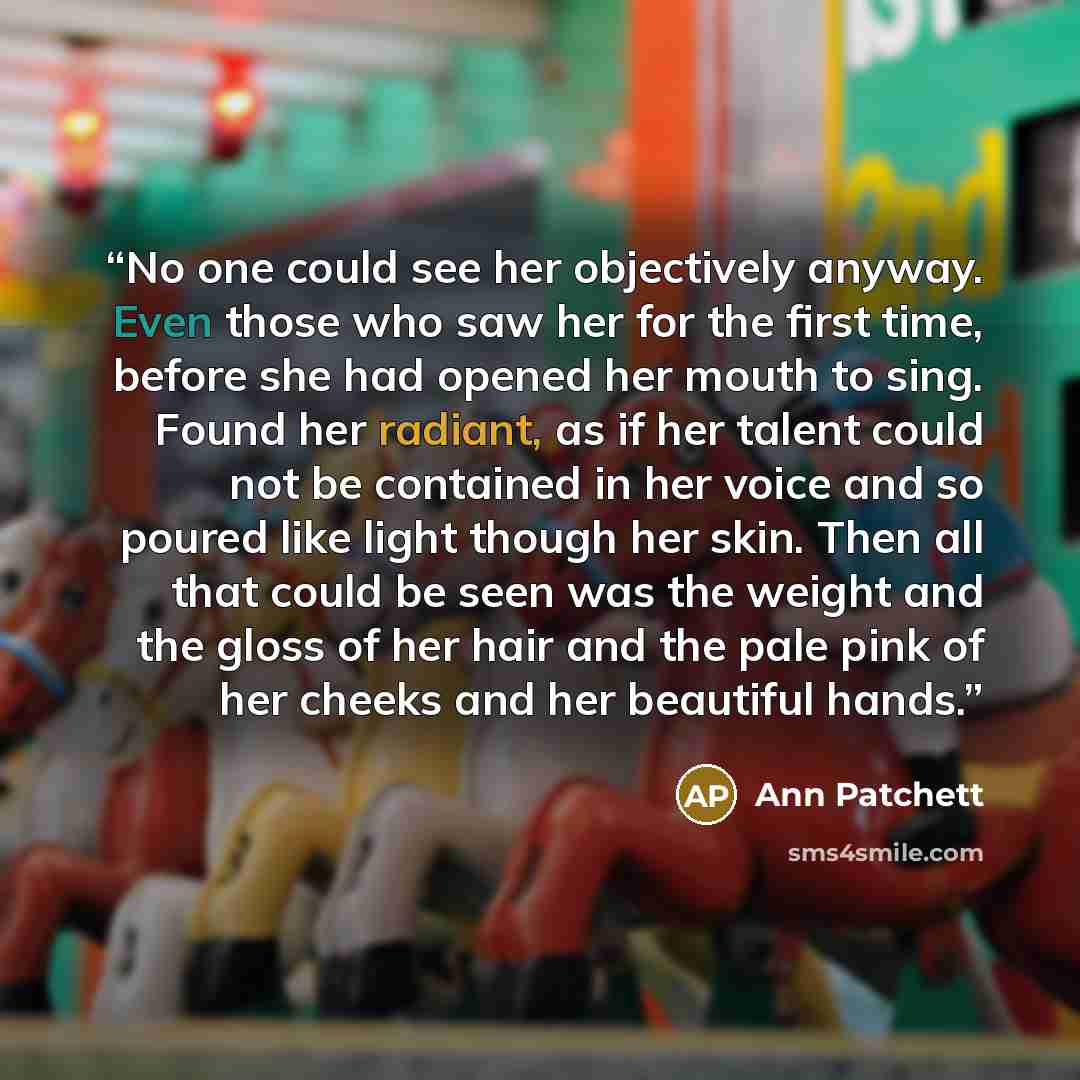 “No one could see her objectively anyway. Even those who saw her for the first time, before she had opened her mouth to sing. Found her radiant, as if her talent could not be contained in her voice and so poured like light though her skin. Then all that could be seen was the weight and the gloss of…” quote by Ann Patchett