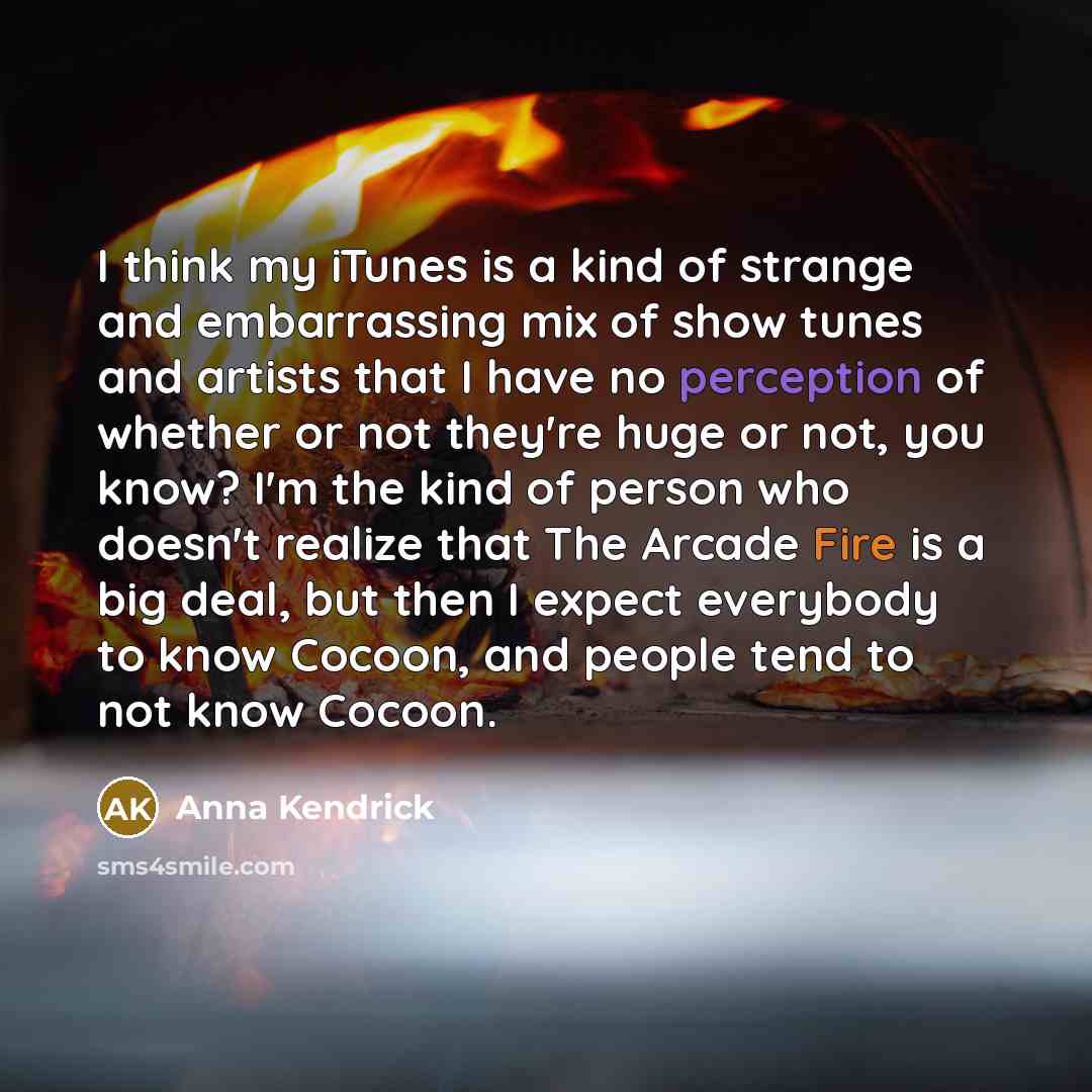 “I think my iTunes is a kind of strange and embarrassing mix of show tunes and artists that I have no perception of whether or not they're huge or not, you know? I'm the kind of person who doesn't realize that The Arcade Fire is a big deal, but then I expect everybody to know Cocoon, and people…” quote by Anna Kendrick