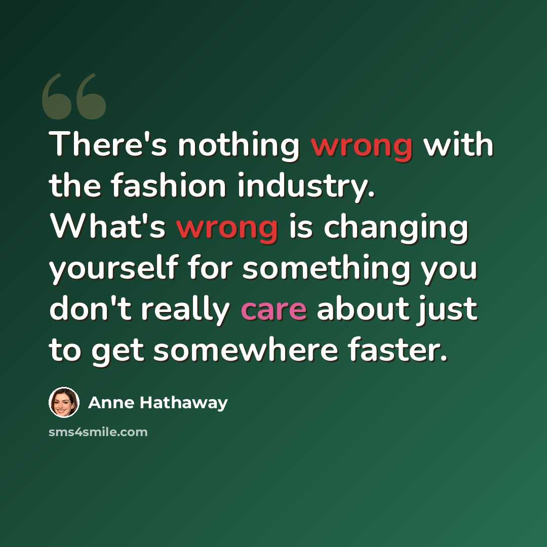 “There's nothing wrong with the fashion industry. What's wrong is changing yourself for something you don't really care about just to get somewhere faster.” quote by Anne Hathaway