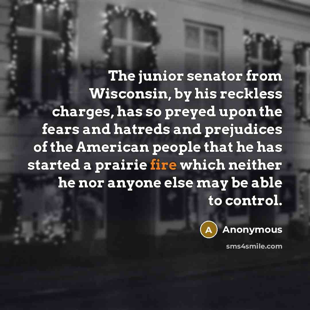 “The junior senator from Wisconsin, by his reckless charges, has so preyed upon the fears and hatreds and prejudices of the American people that he has started a prairie fire which neither he nor anyone else may be able to control.” quote by Anonymous