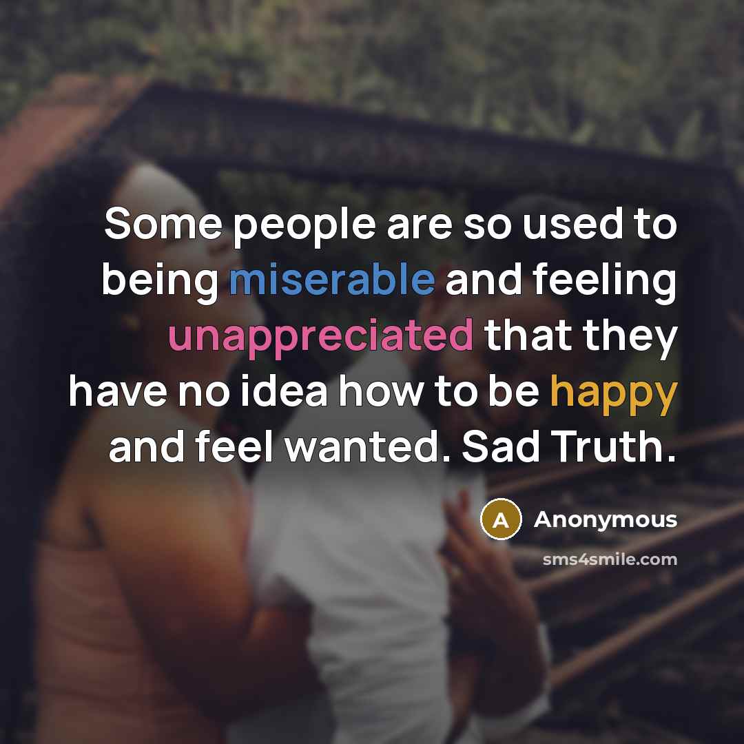 “Some people are so used to being miserable and feeling unappreciated that they have no idea how to be happy and feel wanted. Sad Truth.” quote by Anonymous