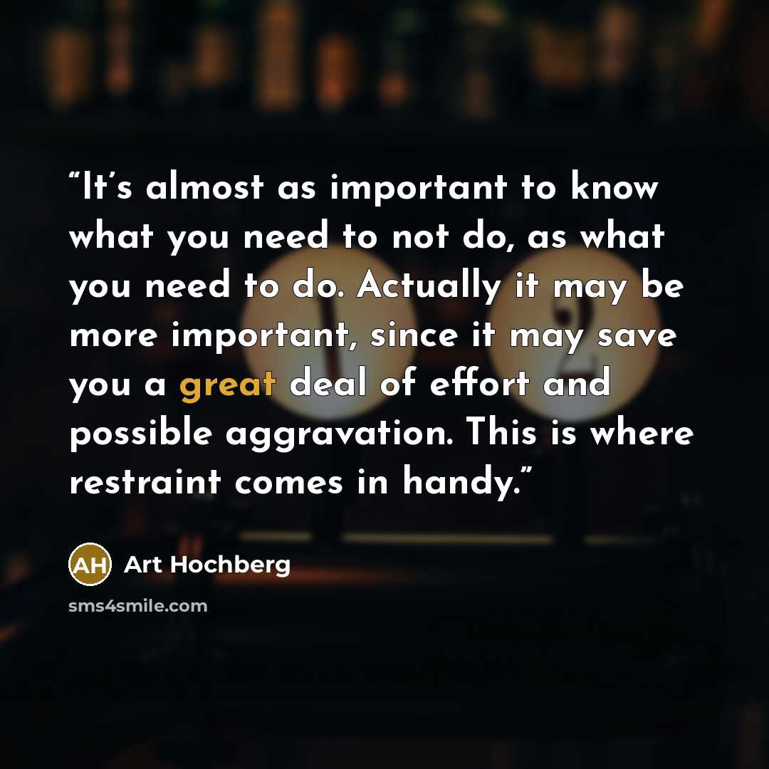 “It’s almost as important to know what you need to not do, as what you need to do. Actually it may be more important, since it may save you a great deal of effort and possible aggravation. This is where restraint comes in handy.” quote by Art Hochberg
