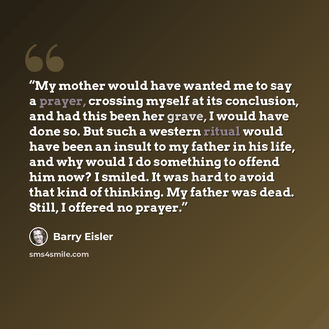 “My mother would have wanted me to say a prayer, crossing myself at its conclusion, and had this been her grave, I would have done so. But such a western ritual would have been an insult to my father in his life, and why would I do something to offend him now? I smiled. It was hard to avoid that…” quote by Barry Eisler
