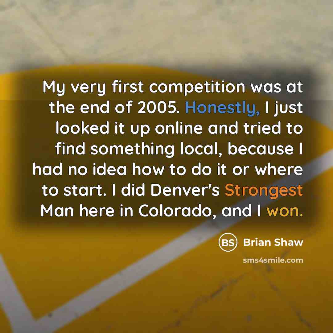 “My very first competition was at the end of 2005. Honestly, I just looked it up online and tried to find something local, because I had no idea how to do it or where to start. I did Denver's Strongest Man here in Colorado, and I won.” quote by Brian Shaw