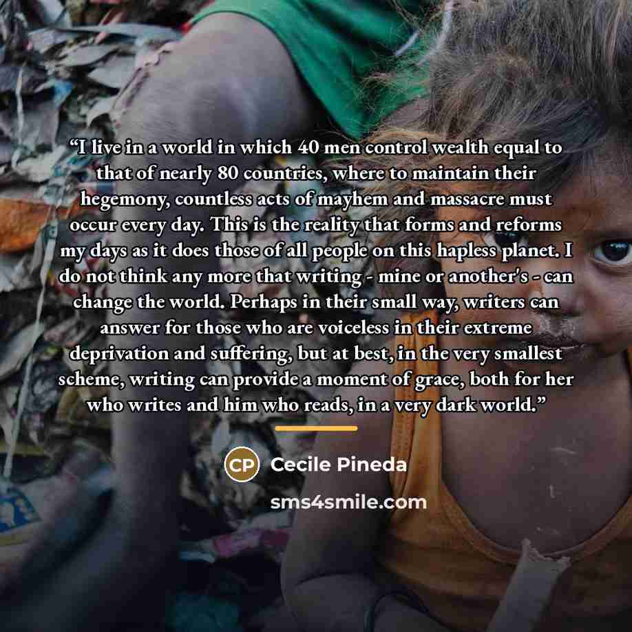 “I live in a world in which 40 men control wealth equal to that of nearly 80 countries, where to maintain their hegemony, countless acts of mayhem and massacre must occur every day. This is the reality that forms and reforms my days as it does those of all people on this hapless planet. I do not…” quote by Cecile Pineda