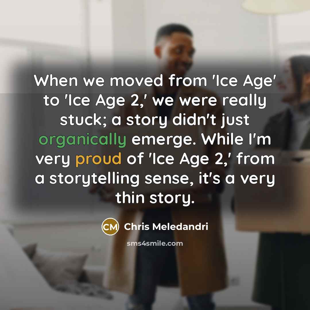 “When we moved from 'Ice Age' to 'Ice Age 2,' we were really stuck; a story didn't just organically emerge. While I'm very proud of 'Ice Age 2,' from a storytelling sense, it's a very thin story.” quote by Chris Meledandri