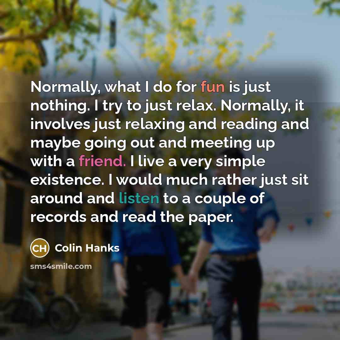 “Normally, what I do for fun is just nothing. I try to just relax. Normally, it involves just relaxing and reading and maybe going out and meeting up with a friend. I live a very simple existence. I would much rather just sit around and listen to a couple of records and read the paper.” quote by Colin Hanks