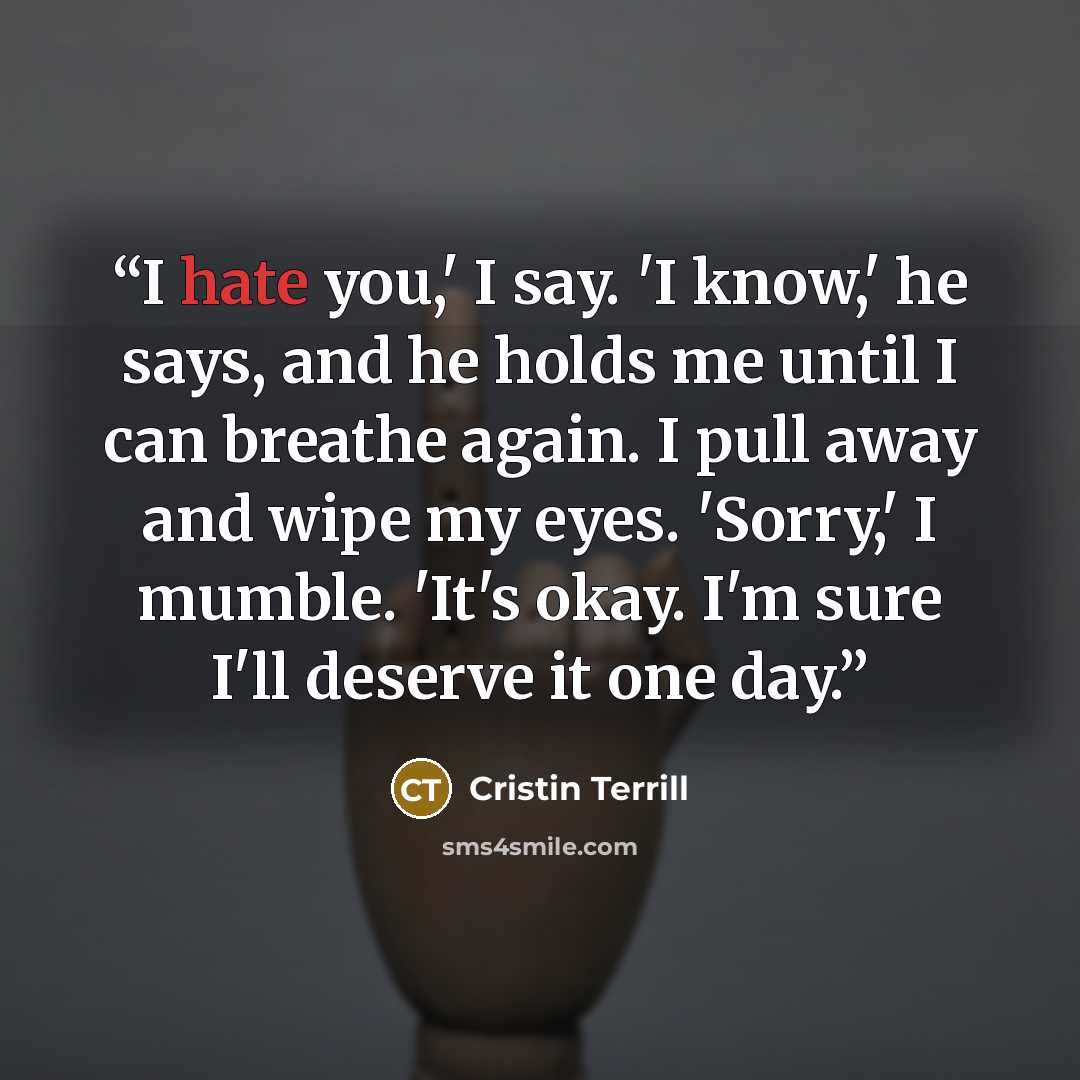 “I hate you,' I say. 'I know,' he says, and he holds me until I can breathe again. I pull away and wipe my eyes. 'Sorry,' I mumble. 'It's okay. I'm sure I'll deserve it one day.” quote by Cristin Terrill
