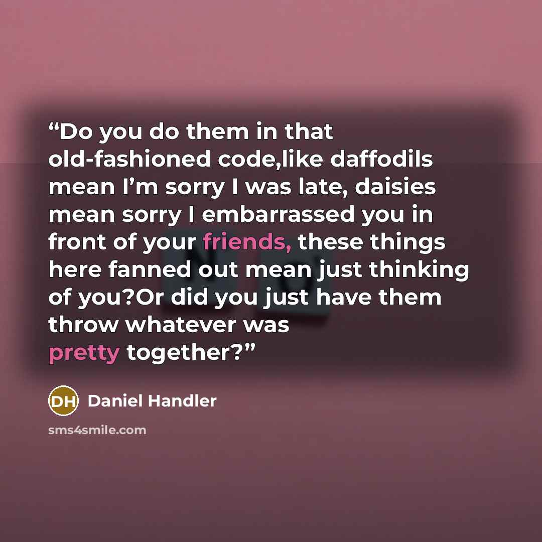 “Do you do them in that old-fashioned code,like daffodils mean I’m sorry I was late, daisies mean sorry I embarrassed you in front of your friends, these things here fanned out mean just thinking of you?Or did you just have them throw whatever was pretty together?” quote by Daniel Handler