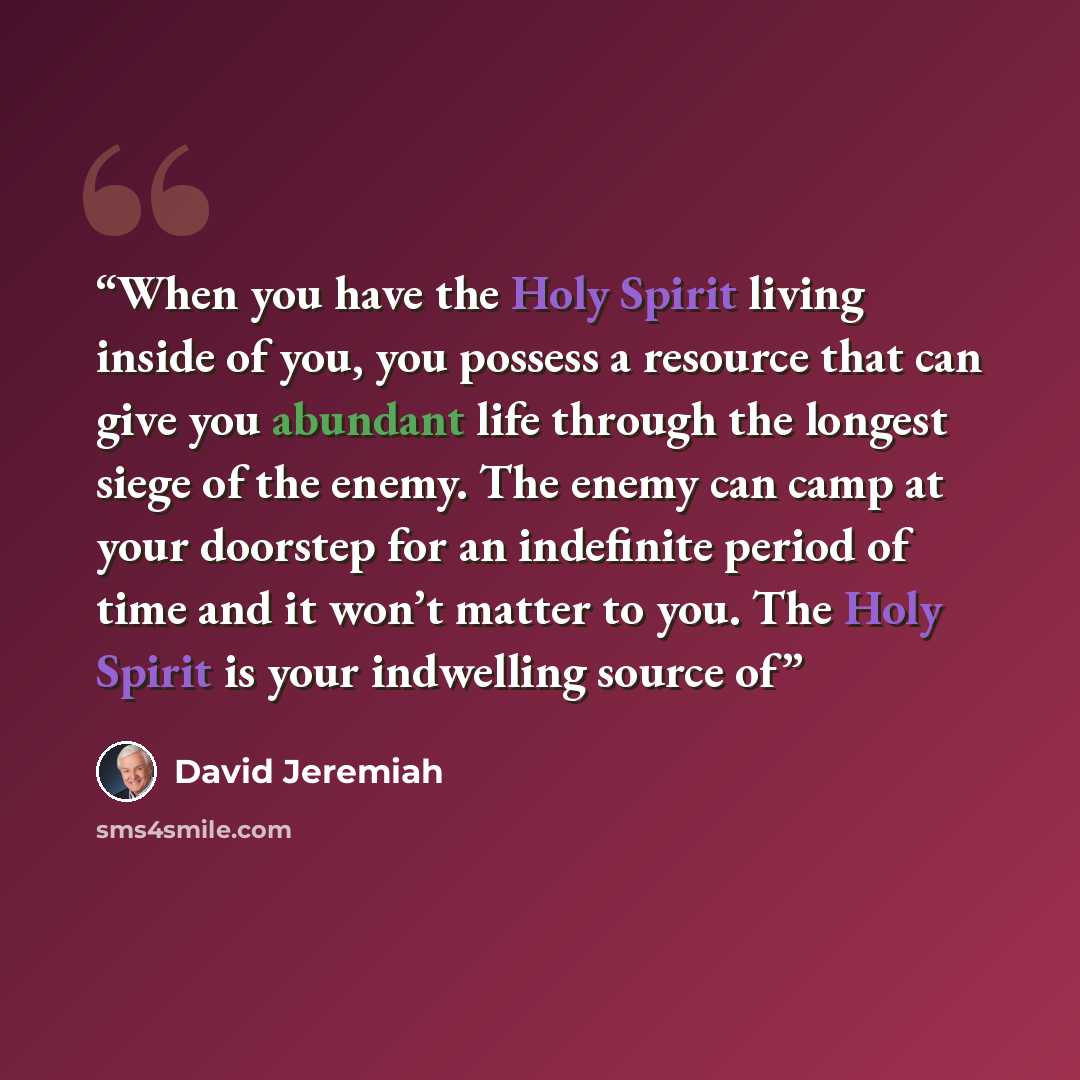 “When you have the Holy Spirit living inside of you, you possess a resource that can give you abundant life through the longest siege of the enemy. The enemy can camp at your doorstep for an indefinite period of time and it won’t matter to you. The Holy Spirit is your indwelling source of” quote by David Jeremiah