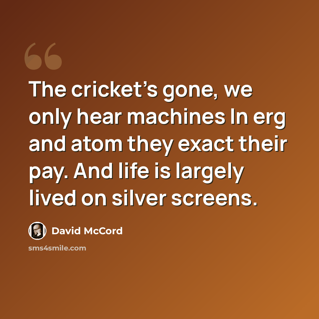 “The cricket's gone, we only hear machines In erg and atom they exact their pay. And life is largely lived on silver screens.” quote by David McCord
