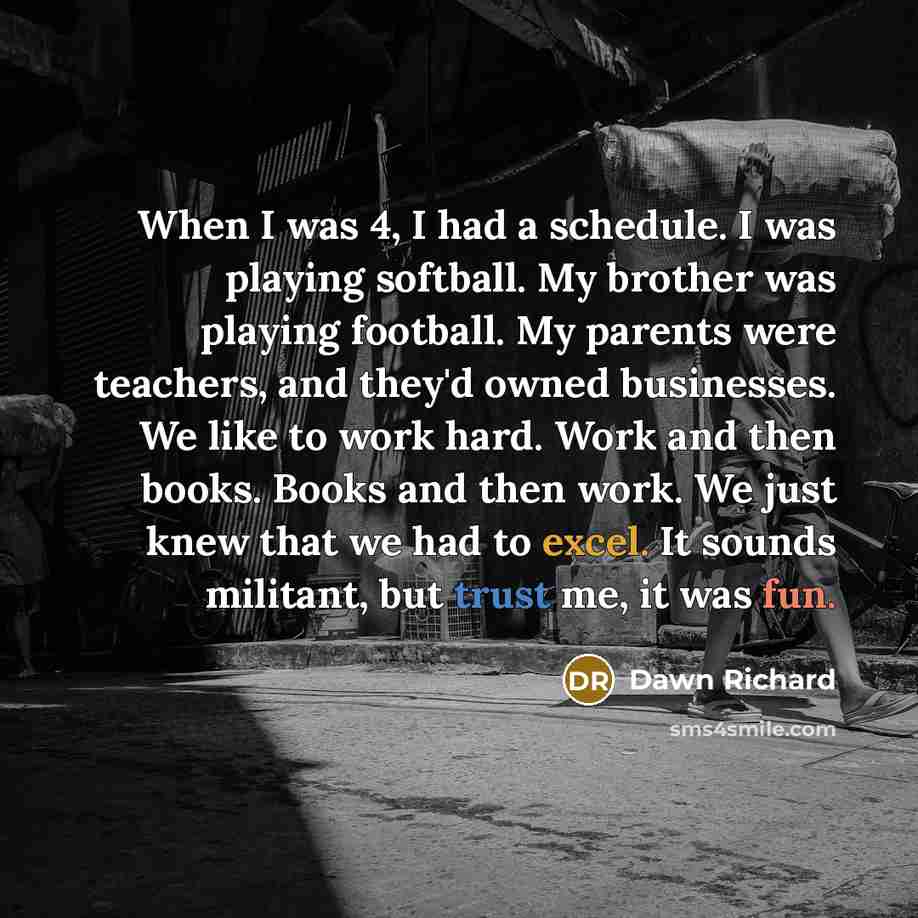 “When I was 4, I had a schedule. I was playing softball. My brother was playing football. My parents were teachers, and they'd owned businesses. We like to work hard. Work and then books. Books and then work. We just knew that we had to excel. It sounds militant, but trust me, it was fun.” quote by Dawn Richard