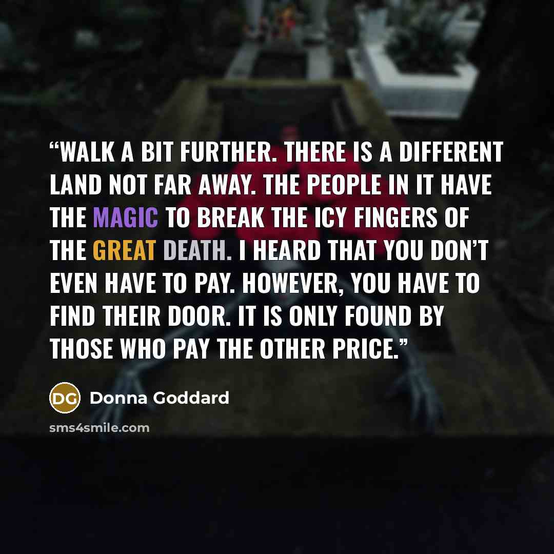 “Walk a bit further. There is a different land not far away. The people in it have the magic to break the icy fingers of the great death. I heard that you don’t even have to pay. However, you have to find their door. It is only found by those who pay the other price.” quote by Donna Goddard