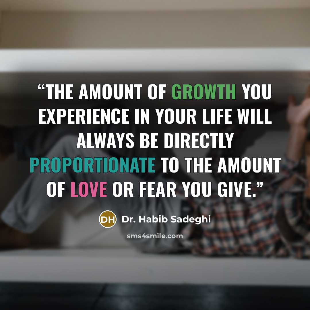 “The amount of growth you experience in your life will always be directly proportionate to the amount of love or fear you give.” quote by Dr. Habib Sadeghi