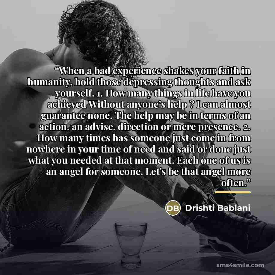 “When a bad experience shakes your faith in humanity, hold those depressing thoughts and ask yourself. 1. How many things in life have you achieved Without anyone’s help ? I can almost guarantee none. The help may be in terms of an action, an advise, direction or mere presence. 2. How many times…” quote by Drishti Bablani