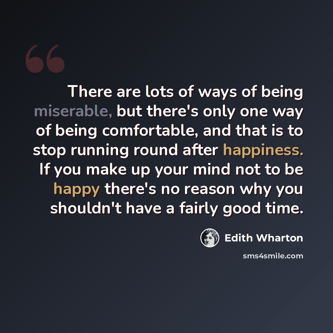 “There are lots of ways of being miserable, but there's only one way of being comfortable, and that is to stop running round after happiness. If you make up your mind not to be happy there's no reason why you shouldn't have a fairly good time.” quote by Edith Wharton