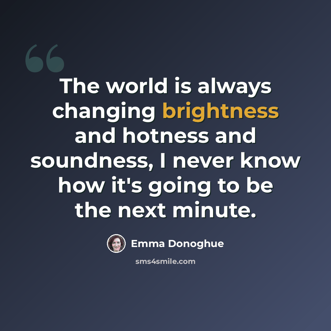 “The world is always changing brightness and hotness and soundness, I never know how it's going to be the next minute.” quote by Emma Donoghue