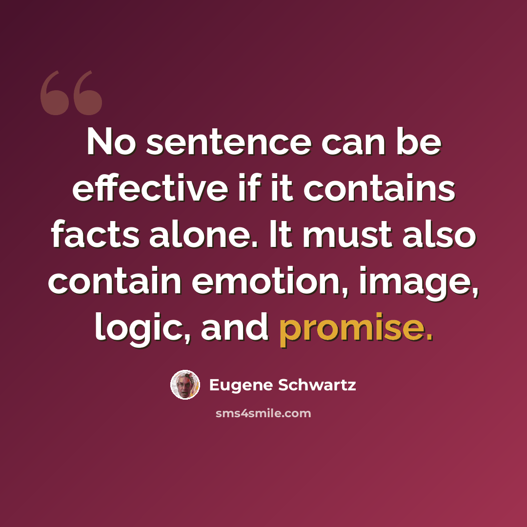 “No sentence can be effective if it contains facts alone. It must also contain emotion, image, logic, and promise.” quote by Eugene Schwartz