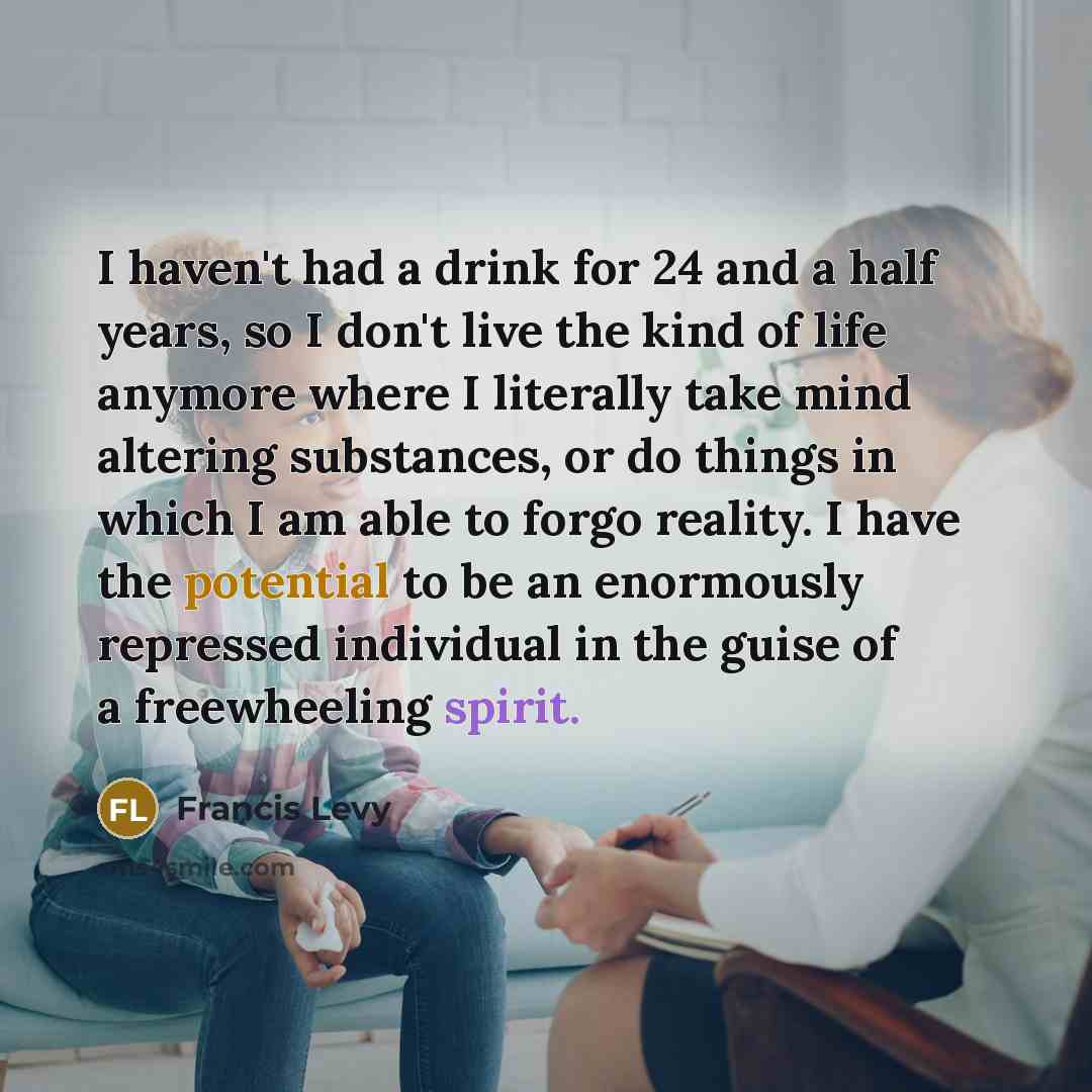 “I haven't had a drink for 24 and a half years, so I don't live the kind of life anymore where I literally take mind altering substances, or do things in which I am able to forgo reality. I have the potential to be an enormously repressed individual in the guise of a freewheeling spirit.” quote by Francis Levy
