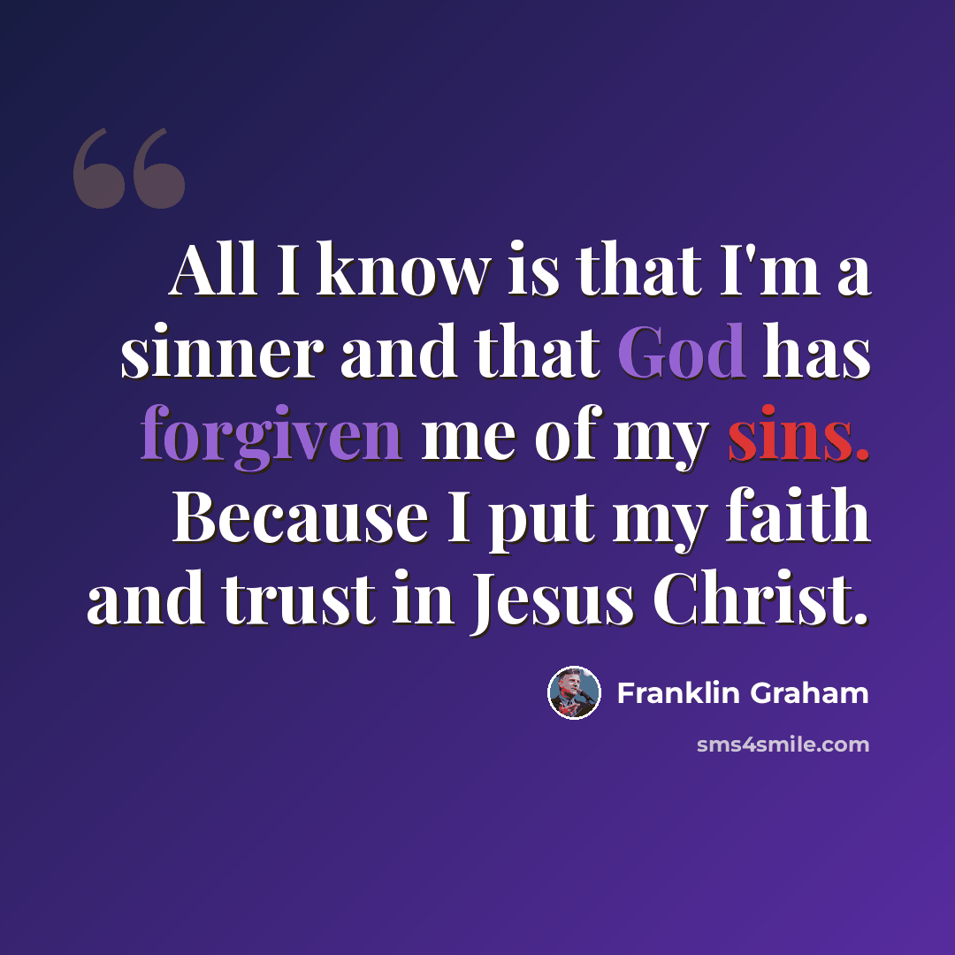 “All I know is that I'm a sinner and that God has forgiven me of my sins. Because I put my faith and trust in Jesus Christ.” quote by Franklin Graham